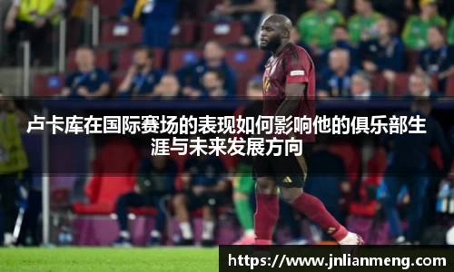 卢卡库在国际赛场的表现如何影响他的俱乐部生涯与未来发展方向